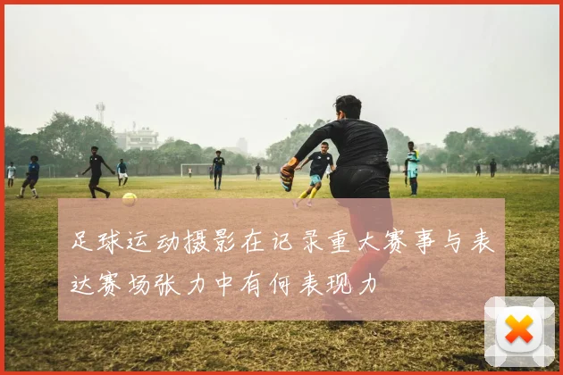 足球运动摄影在记录重大赛事与表达赛场张力中有何表现力