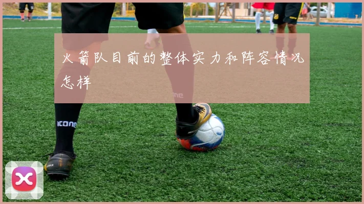 火箭队目前的整体实力和阵容情况怎样