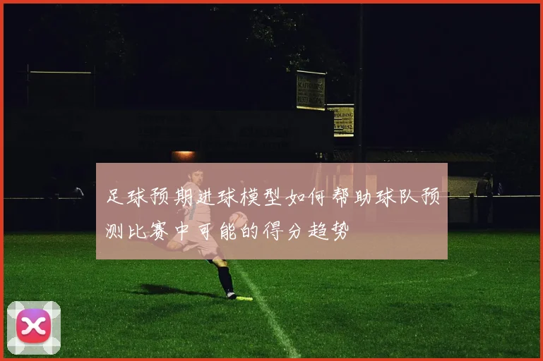 足球预期进球模型如何帮助球队预测比赛中可能的得分趋势