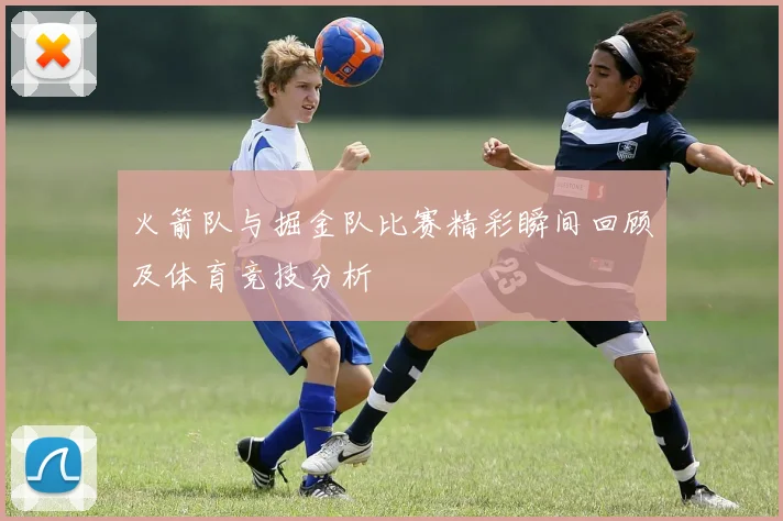 火箭队与掘金队比赛精彩瞬间回顾及体育竞技分析