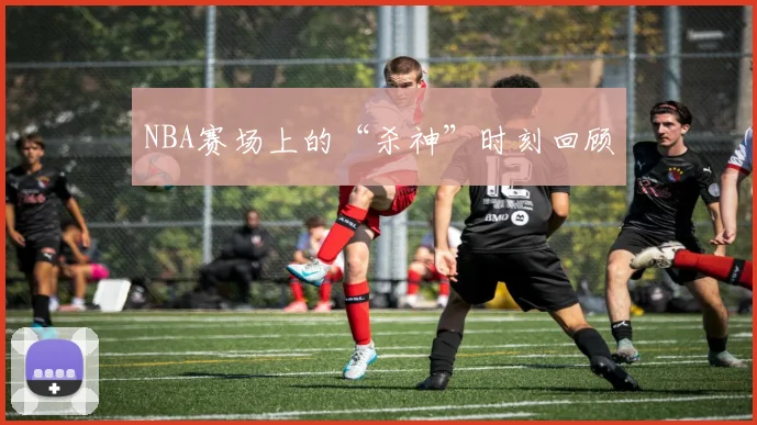 NBA赛场上的“杀神”时刻回顾