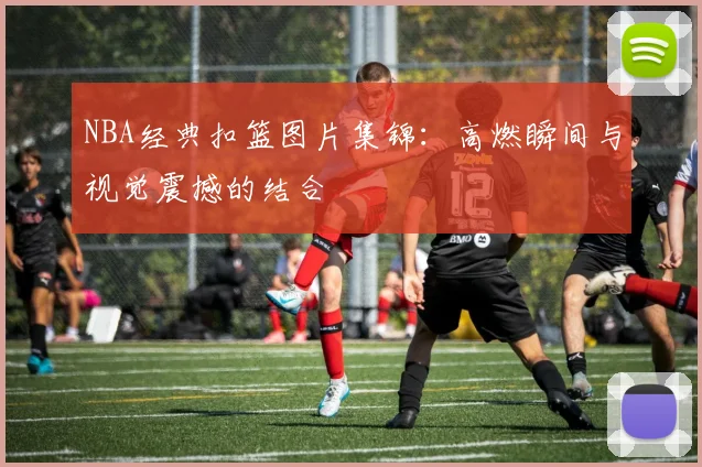 NBA经典扣篮图片集锦：高燃瞬间与视觉震撼的结合